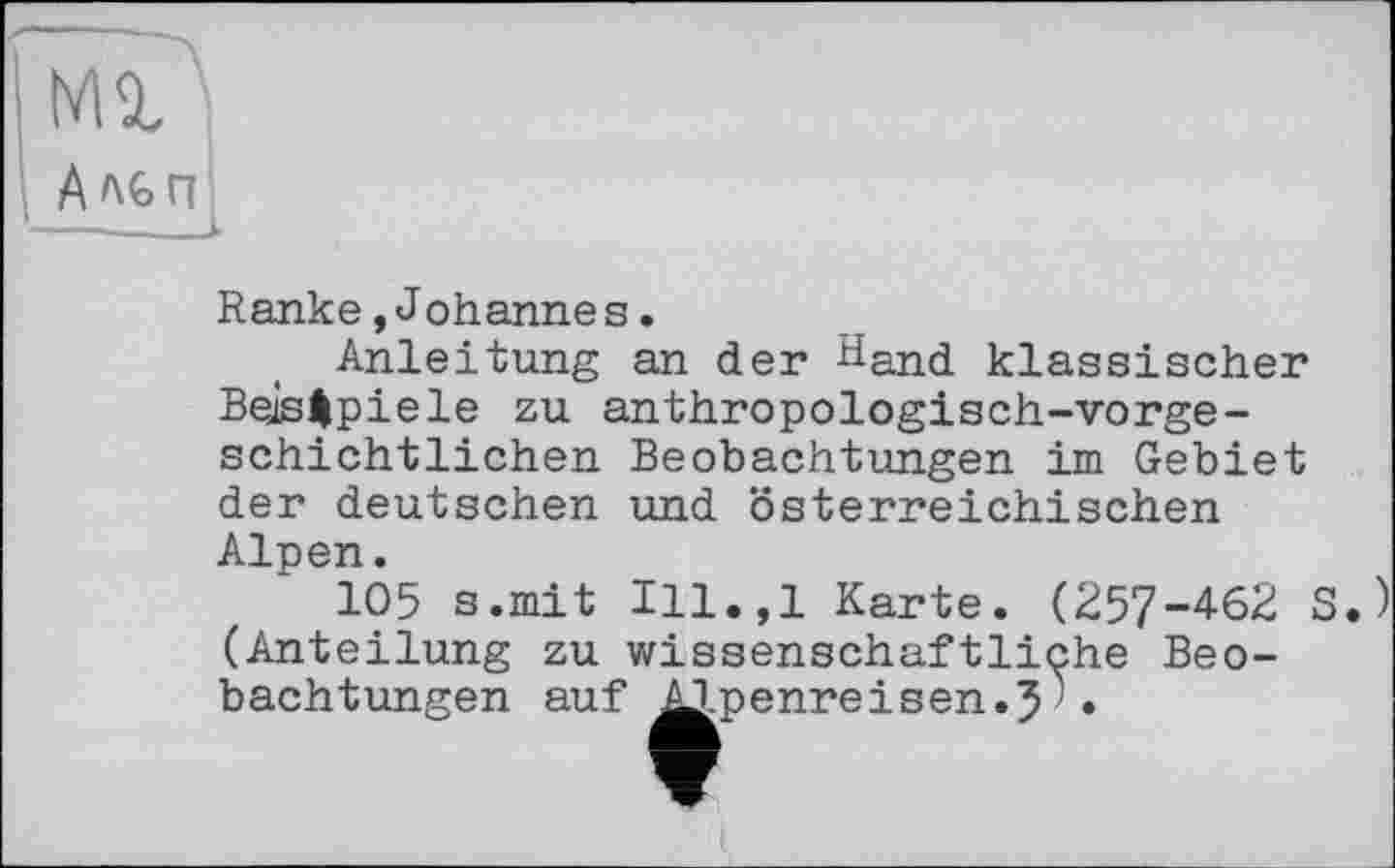 ﻿M<Û
Ало пі
Ranke,Johannes.
Anleitung an der И-and klassischer Bels Spiele zu anthropologisch-vorgeschichtlichen Beobachtungen im Gebiet der deutschen und österreichischen Alpen.
105 s.mit Ill.,l Karte. (257-462 S.) (Anteilung zu wissenschaftliche Beobachtungen auf ^Apenreisen.51•
aä	ЙЙ la,	Й